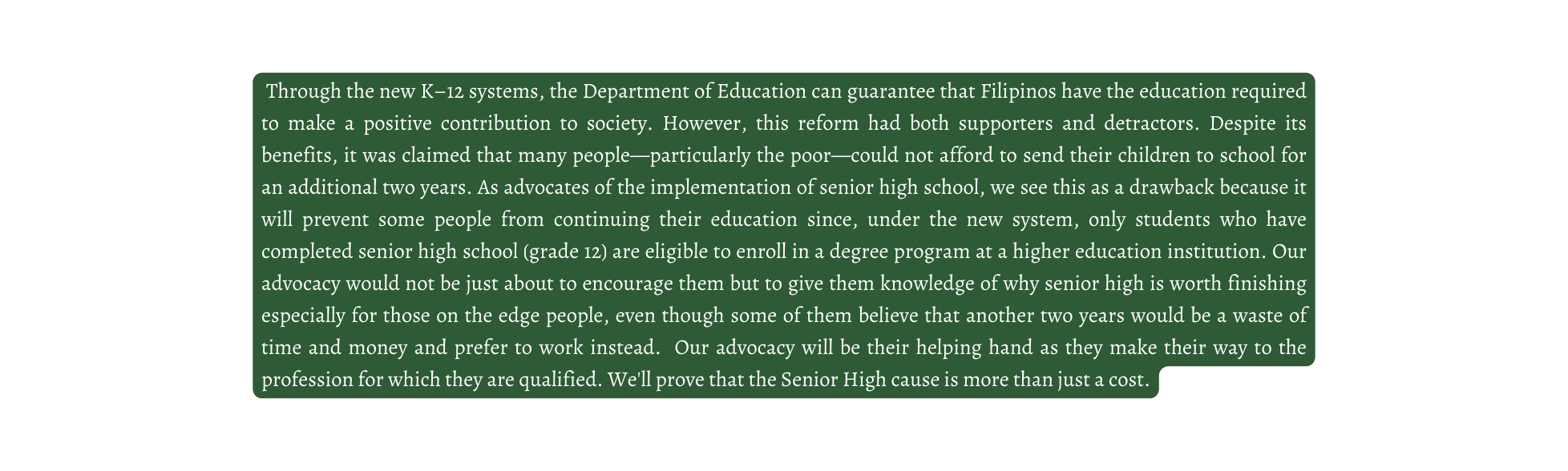 Through the new K 12 systems the Department of Education can guarantee that Filipinos have the education required to make a positive contribution to society However this reform had both supporters and detractors Despite its benefits it was claimed that many people particularly the poor could not afford to send their children to school for an additional two years As advocates of the implementation of senior high school we see this as a drawback because it will prevent some people from continuing their education since under the new system only students who have completed senior high school grade 12 are eligible to enroll in a degree program at a higher education institution Our advocacy would not be just about to encourage them but to give them knowledge of why senior high is worth finishing especially for those on the edge people even though some of them believe that another two years would be a waste of time and money and prefer to work instead Our advocacy will be their helping hand as they make their way to the profession for which they are qualified We ll prove that the Senior High cause is more than just a cost